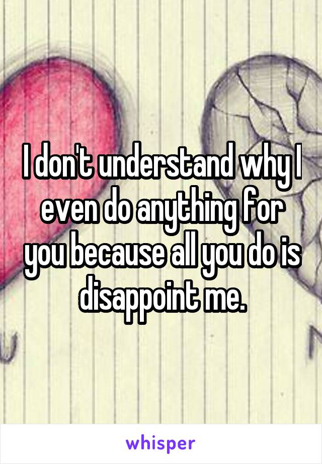 I don't understand why I even do anything for you because all you do is disappoint me.