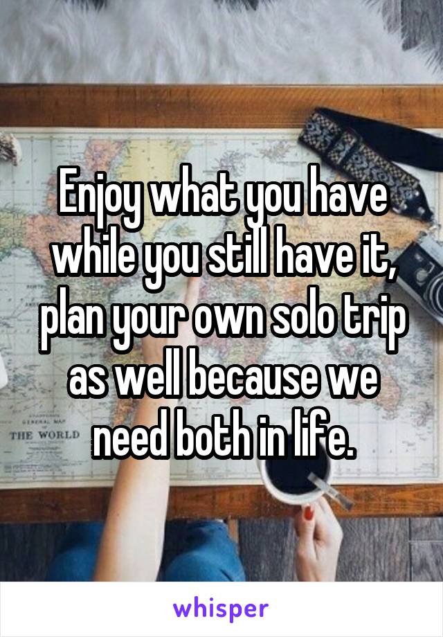 Enjoy what you have while you still have it, plan your own solo trip as well because we need both in life.