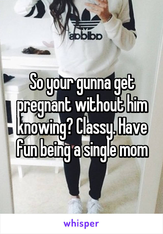 So your gunna get pregnant without him knowing? Classy. Have fun being a single mom
