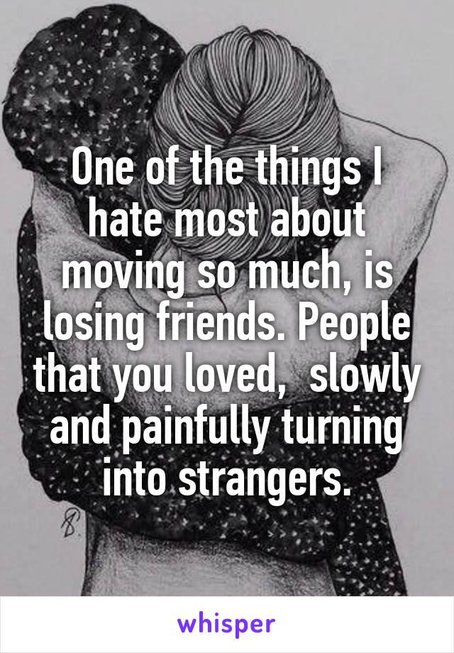 One of the things I hate most about moving so much, is losing friends. People that you loved,  slowly and painfully turning into strangers.