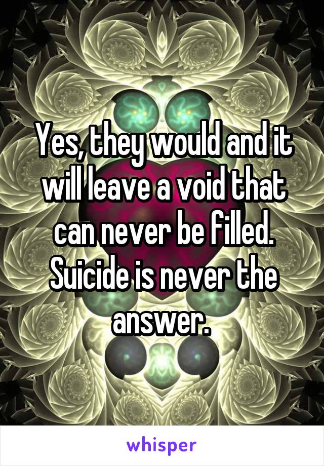 Yes, they would and it will leave a void that can never be filled. Suicide is never the answer. 