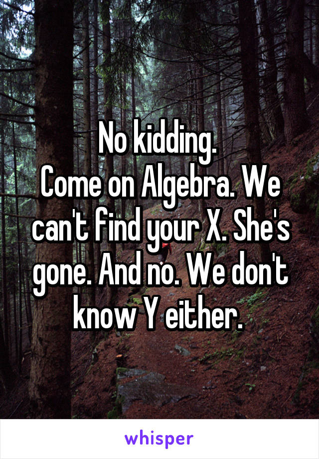 No kidding. 
Come on Algebra. We can't find your X. She's gone. And no. We don't know Y either. 