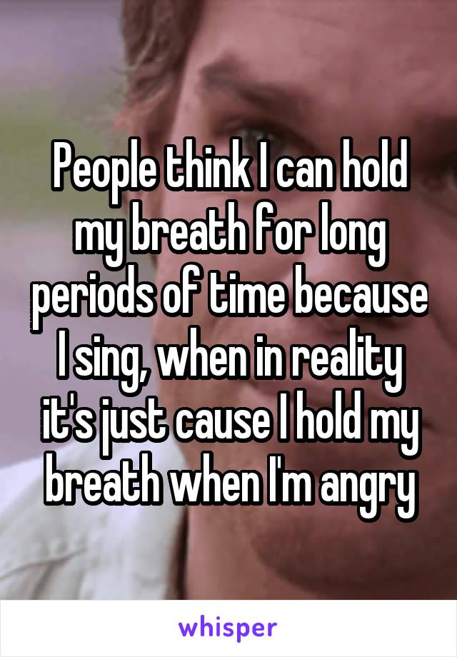 People think I can hold my breath for long periods of time because I sing, when in reality it's just cause I hold my breath when I'm angry