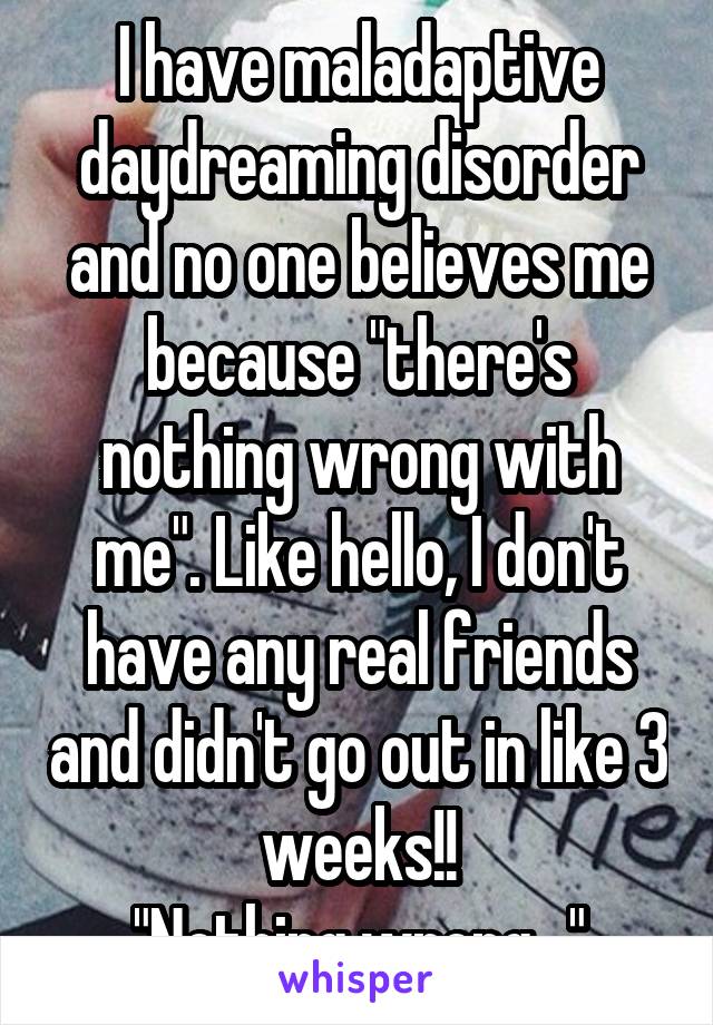 I have maladaptive daydreaming disorder and no one believes me because "there's nothing wrong with me". Like hello, I don't have any real friends and didn't go out in like 3 weeks!!
"Nothing wrong..."