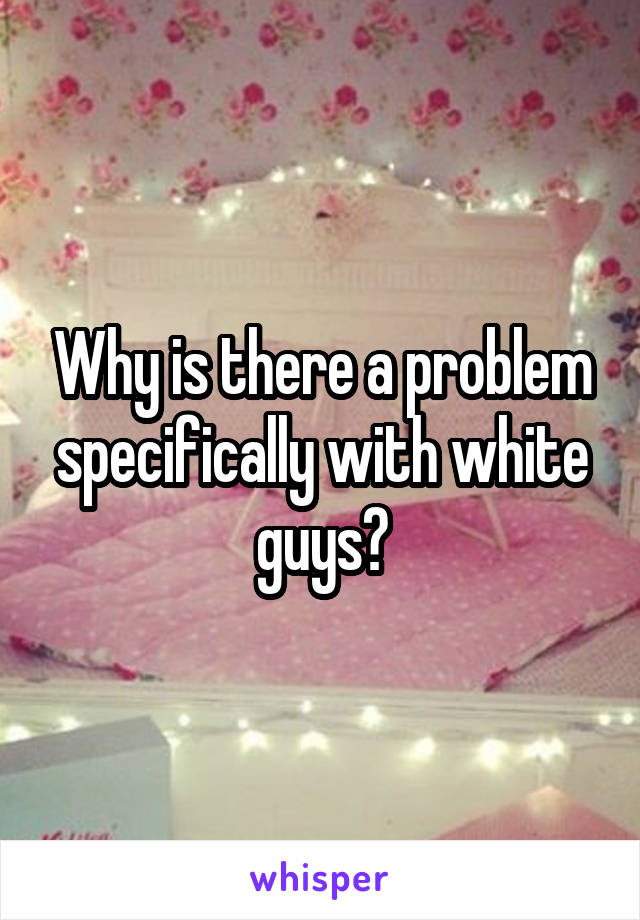 Why is there a problem specifically with white guys?