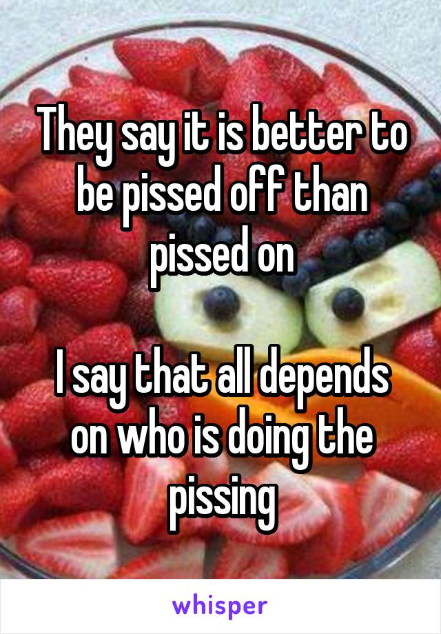 They say it is better to be pissed off than pissed on

I say that all depends on who is doing the pissing
