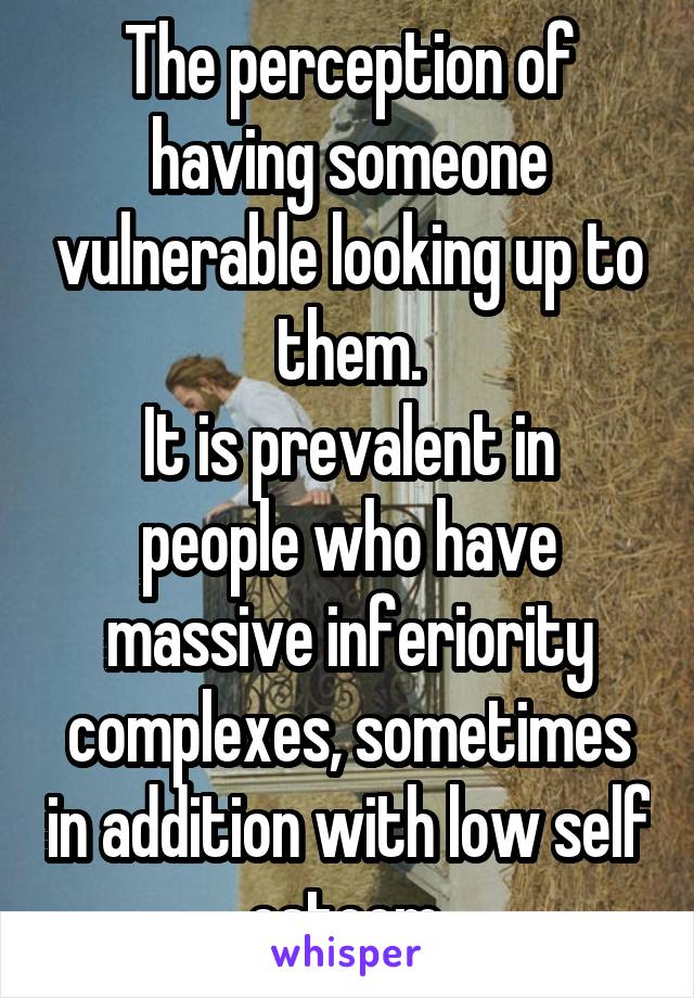 The perception of having someone vulnerable looking up to them.
It is prevalent in people who have massive inferiority complexes, sometimes in addition with low self esteem.