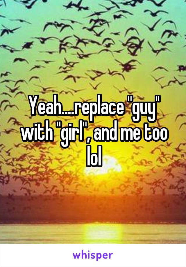 Yeah....replace "guy" with "girl", and me too lol