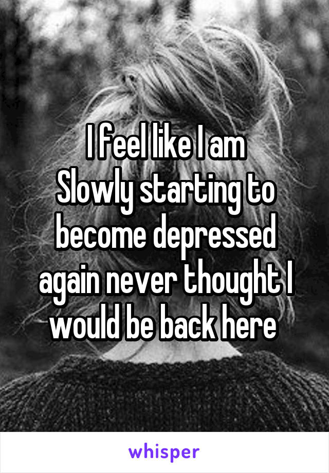 I feel like I am
Slowly starting to become depressed again never thought I would be back here 