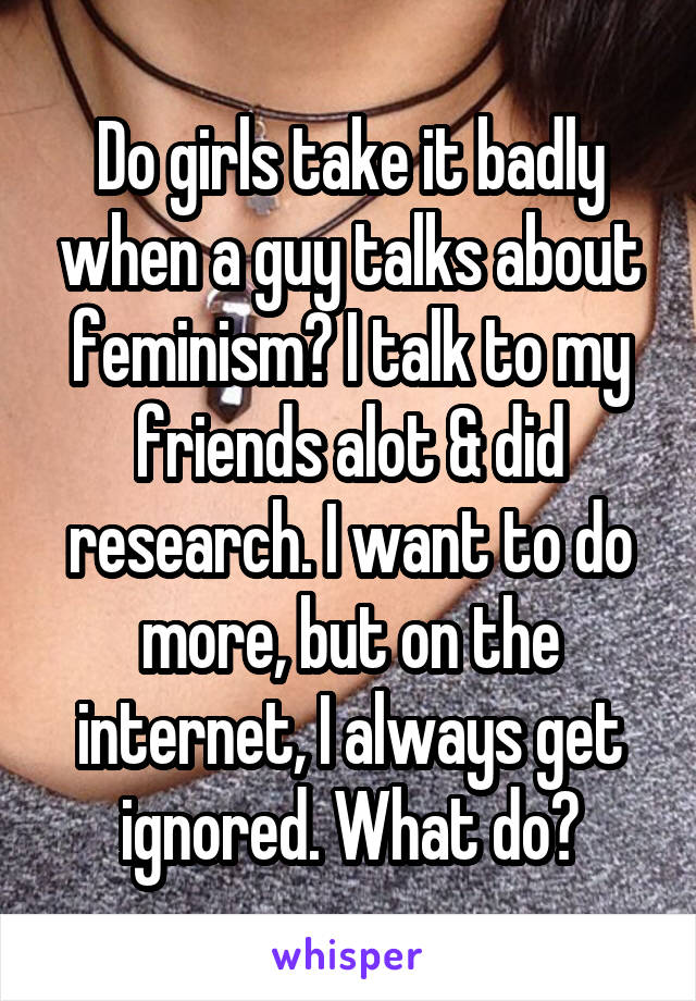 Do girls take it badly when a guy talks about feminism? I talk to my friends alot & did research. I want to do more, but on the internet, I always get ignored. What do?