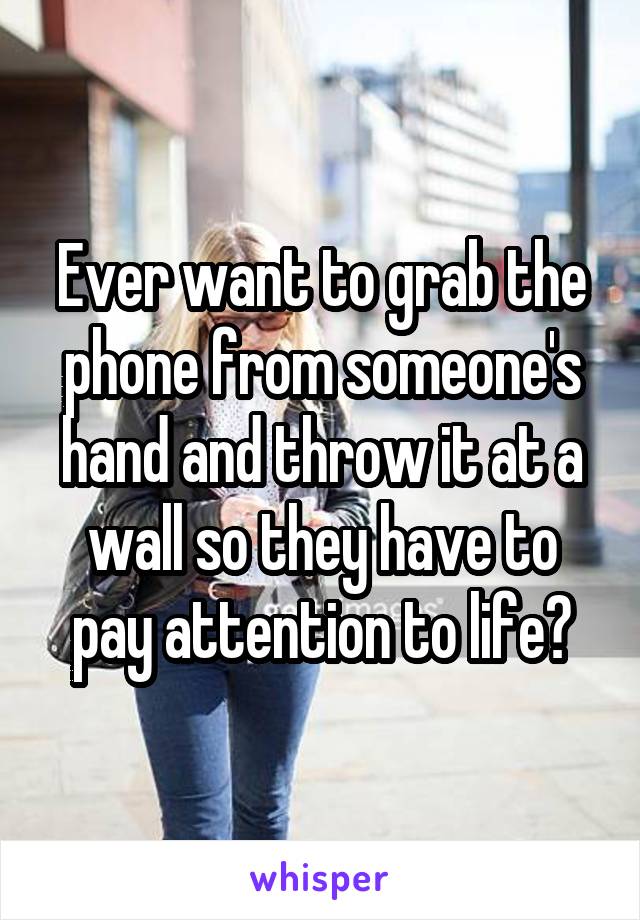 Ever want to grab the phone from someone's hand and throw it at a wall so they have to pay attention to life?