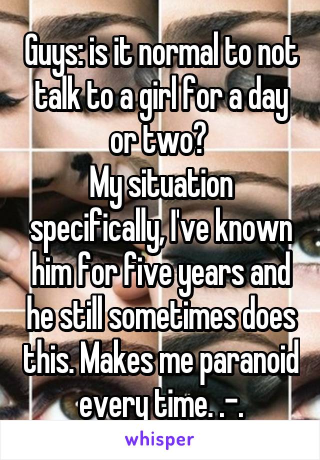 Guys: is it normal to not talk to a girl for a day or two? 
My situation specifically, I've known him for five years and he still sometimes does this. Makes me paranoid every time. .-.