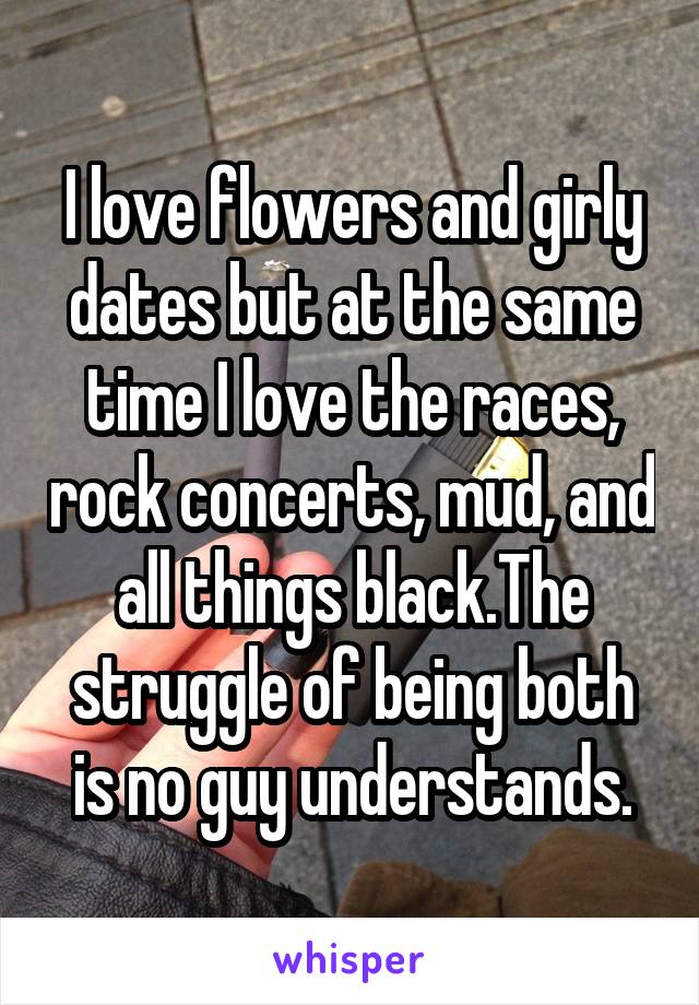 I love flowers and girly dates but at the same time I love the races, rock concerts, mud, and all things black.The struggle of being both is no guy understands.