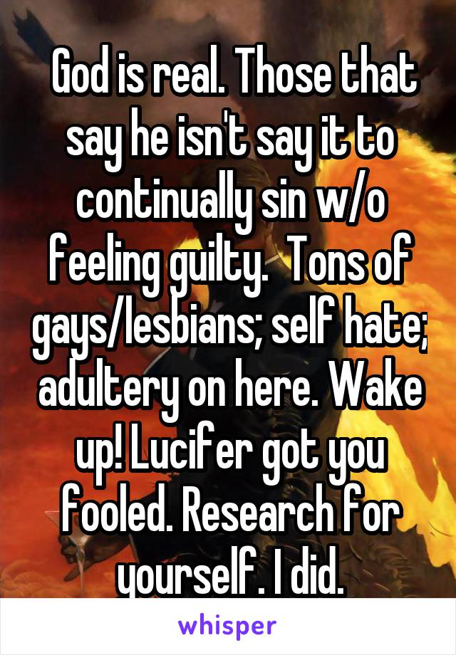  God is real. Those that say he isn't say it to continually sin w/o feeling guilty.  Tons of gays/lesbians; self hate; adultery on here. Wake up! Lucifer got you fooled. Research for yourself. I did.