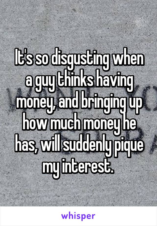 It's so disgusting when a guy thinks having money, and bringing up how much money he has, will suddenly pique my interest. 