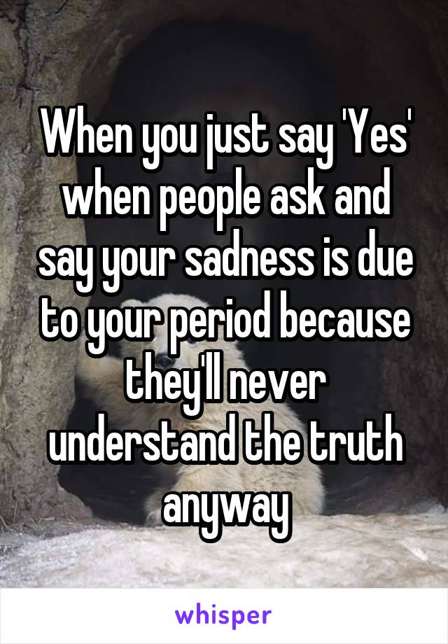 When you just say 'Yes' when people ask and say your sadness is due to your period because they'll never understand the truth anyway