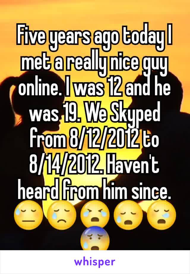 Five years ago today I met a really nice guy online. I was 12 and he was 19. We Skyped from 8/12/2012 to 8/14/2012. Haven't heard from him since. 😓😢😭😥😪😰