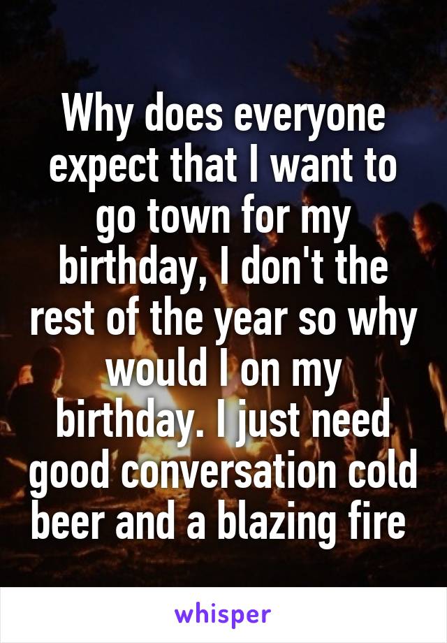 Why does everyone expect that I want to go town for my birthday, I don't the rest of the year so why would I on my birthday. I just need good conversation cold beer and a blazing fire 