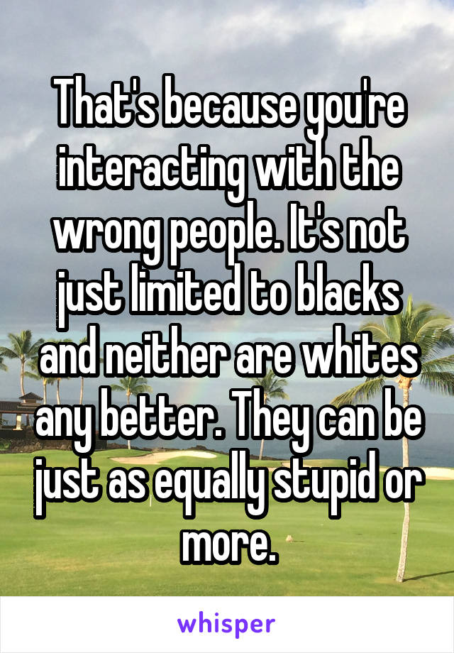That's because you're interacting with the wrong people. It's not just limited to blacks and neither are whites any better. They can be just as equally stupid or more.