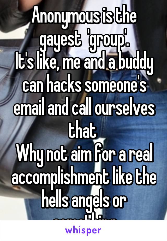 Anonymous is the gayest  'group'.
It's like, me and a buddy can hacks someone's email and call ourselves that 
Why not aim for a real accomplishment like the hells angels or something