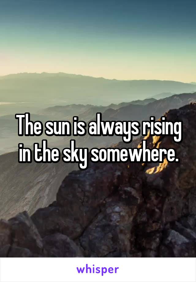 The sun is always rising in the sky somewhere.