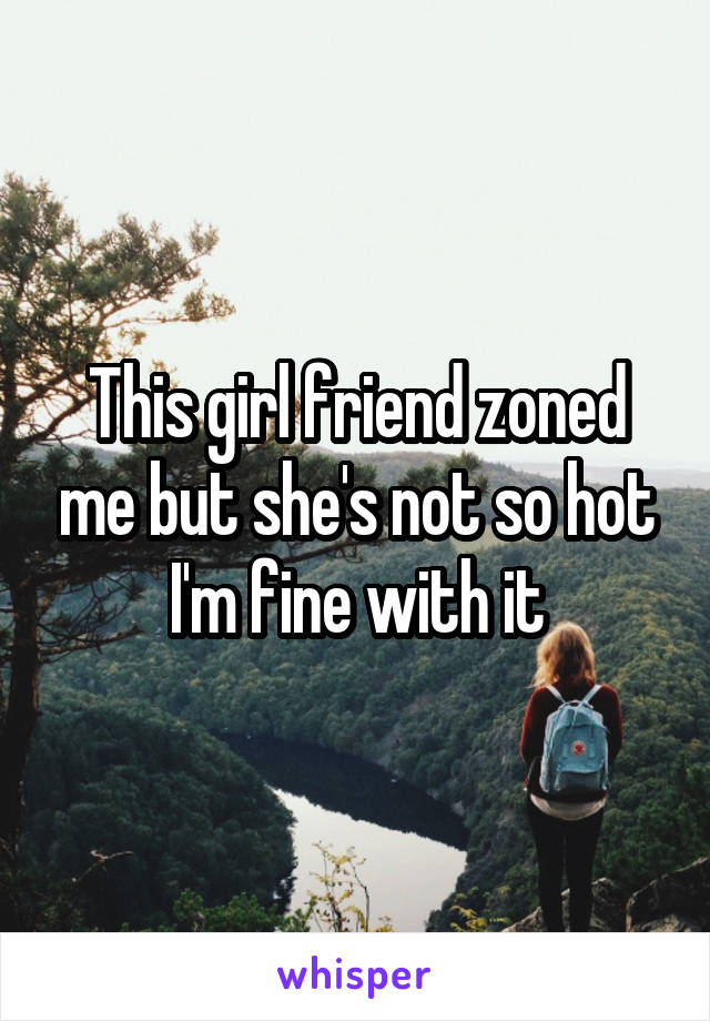 This girl friend zoned me but she's not so hot I'm fine with it