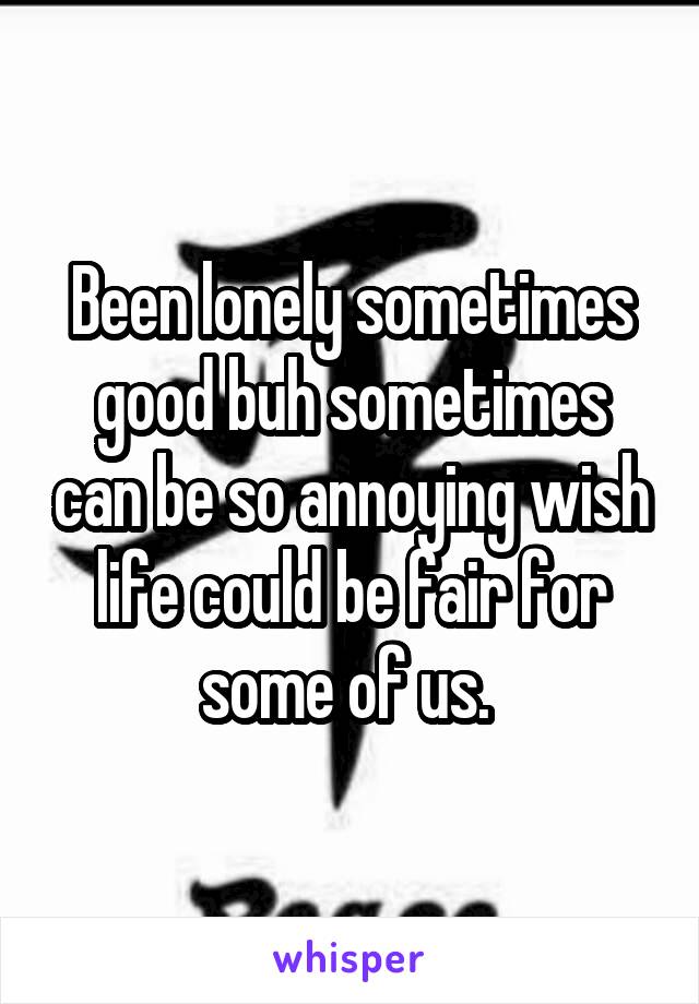 Been lonely sometimes good buh sometimes can be so annoying wish life could be fair for some of us. 