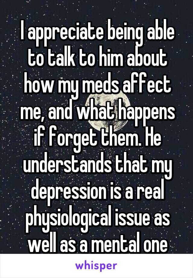 I appreciate being able to talk to him about how my meds affect me, and what happens if forget them. He understands that my depression is a real physiological issue as well as a mental one