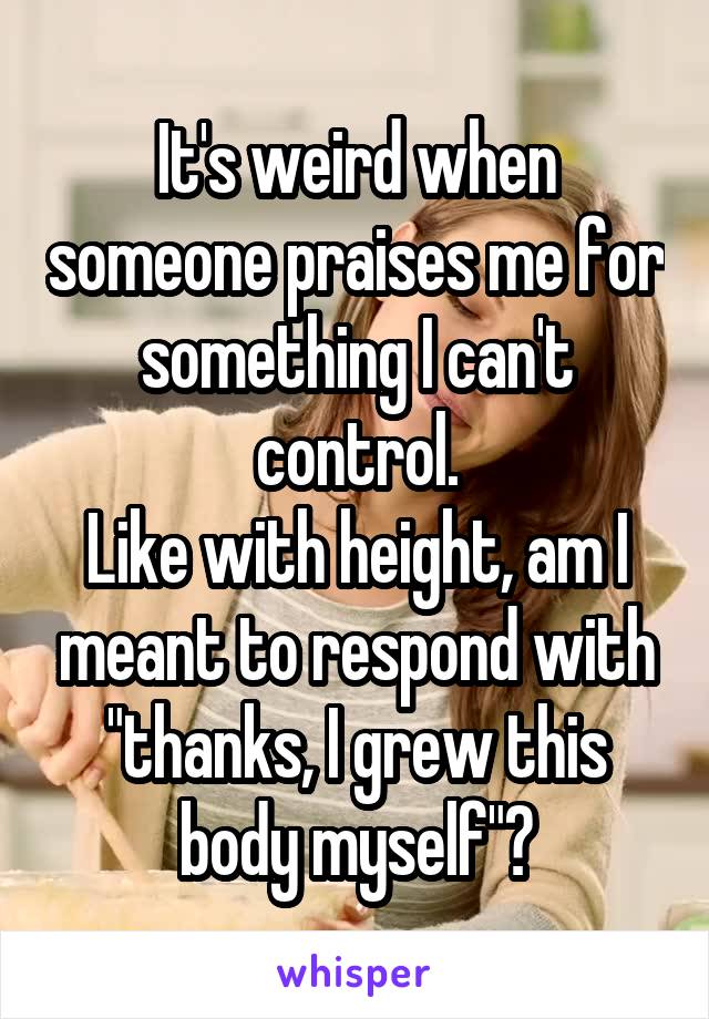 It's weird when someone praises me for something I can't control.
Like with height, am I meant to respond with "thanks, I grew this body myself"?