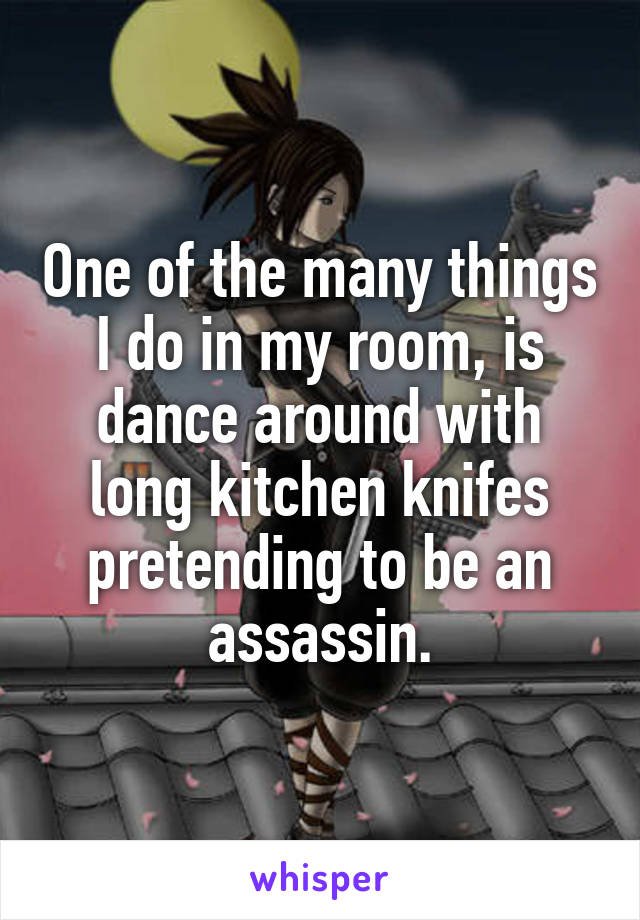 One of the many things I do in my room, is dance around with long kitchen knifes pretending to be an assassin.