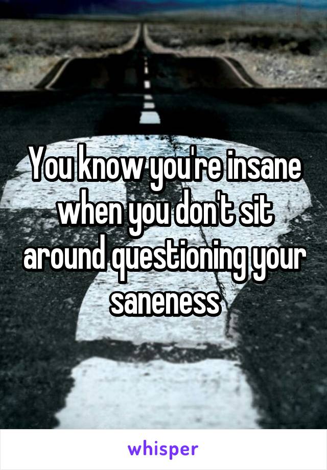 You know you're insane when you don't sit around questioning your saneness