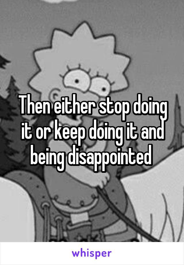 Then either stop doing it or keep doing it and being disappointed 