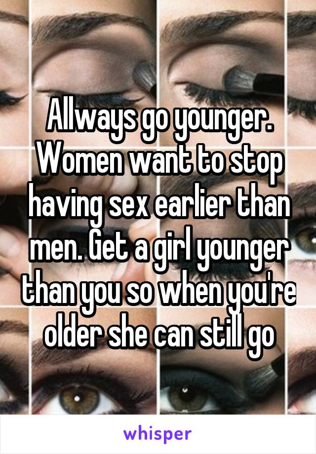 Allways go younger. Women want to stop having sex earlier than men. Get a girl younger than you so when you're older she can still go