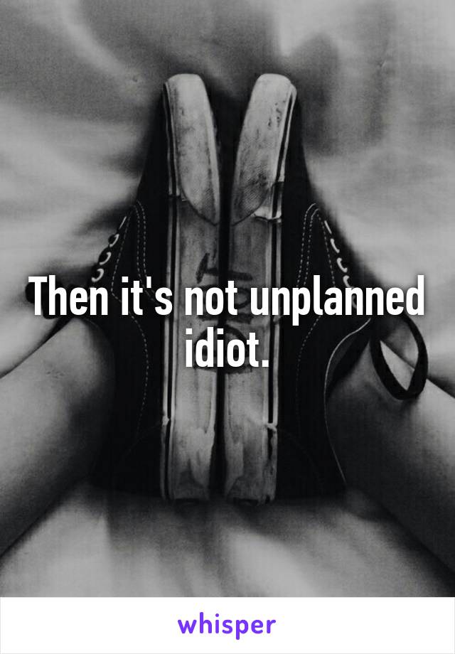 Then it's not unplanned idiot.