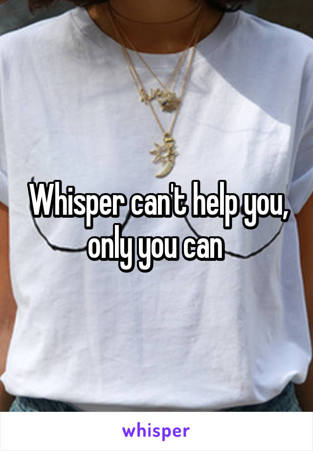 Whisper can't help you, only you can 
