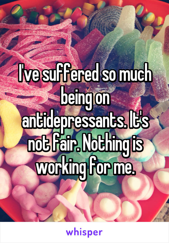 I've suffered so much being on antidepressants. It's not fair. Nothing is working for me.
