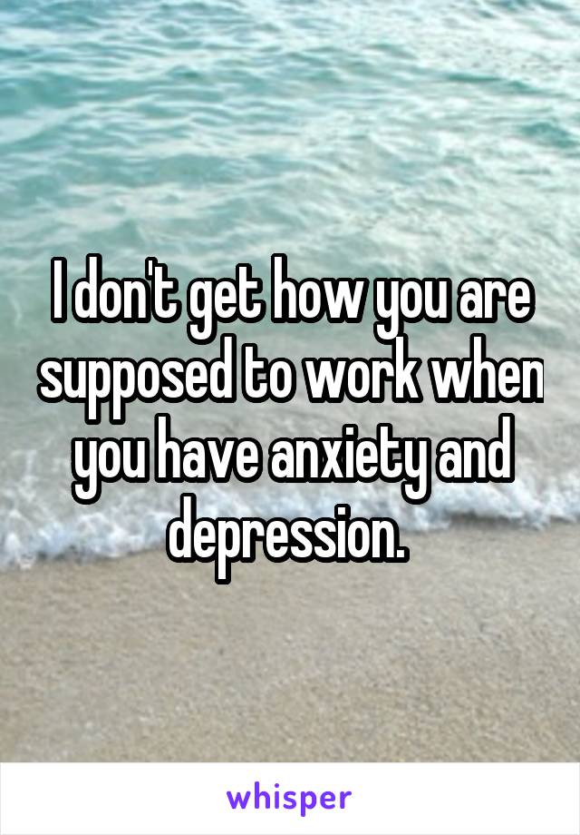 I don't get how you are supposed to work when you have anxiety and depression. 