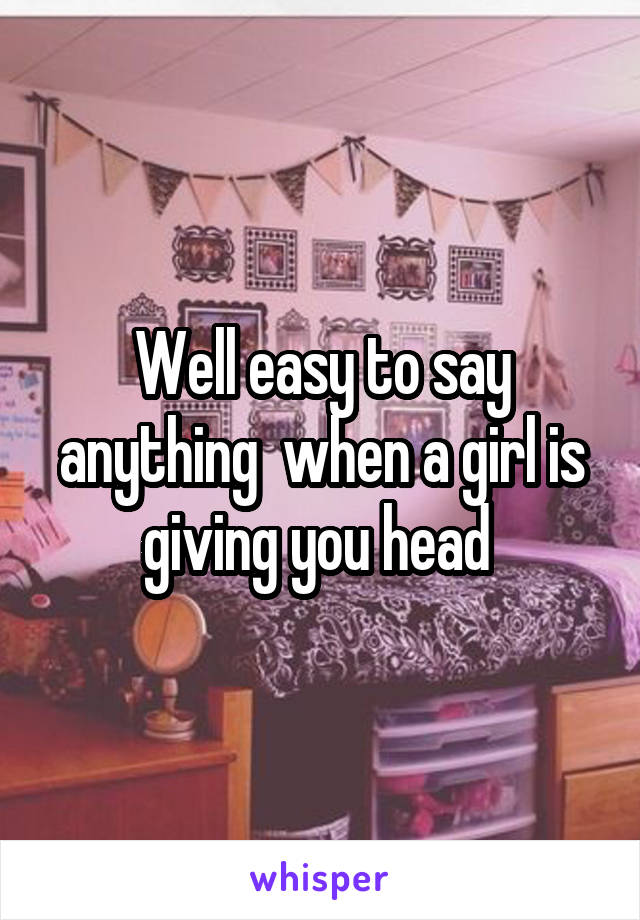 Well easy to say anything  when a girl is giving you head 