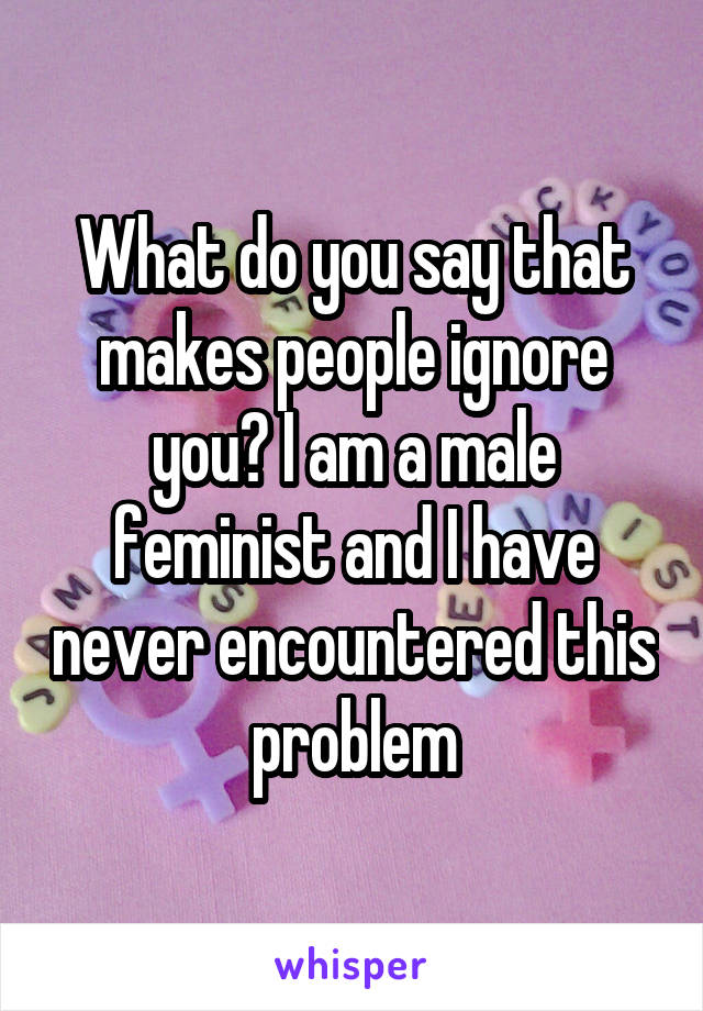 What do you say that makes people ignore you? I am a male feminist and I have never encountered this problem