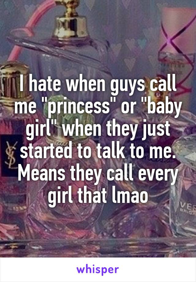 I hate when guys call me "princess" or "baby girl" when they just started to talk to me. Means they call every girl that lmao
