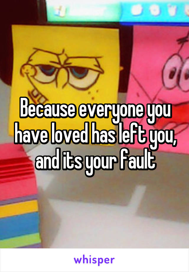 Because everyone you have loved has left you, and its your fault