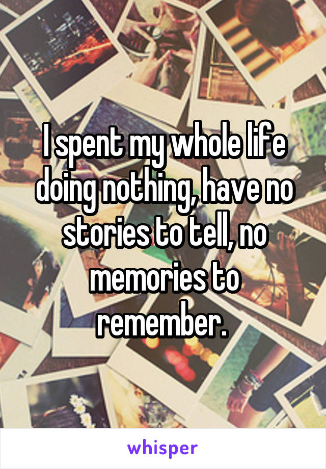 I spent my whole life doing nothing, have no stories to tell, no memories to remember. 
