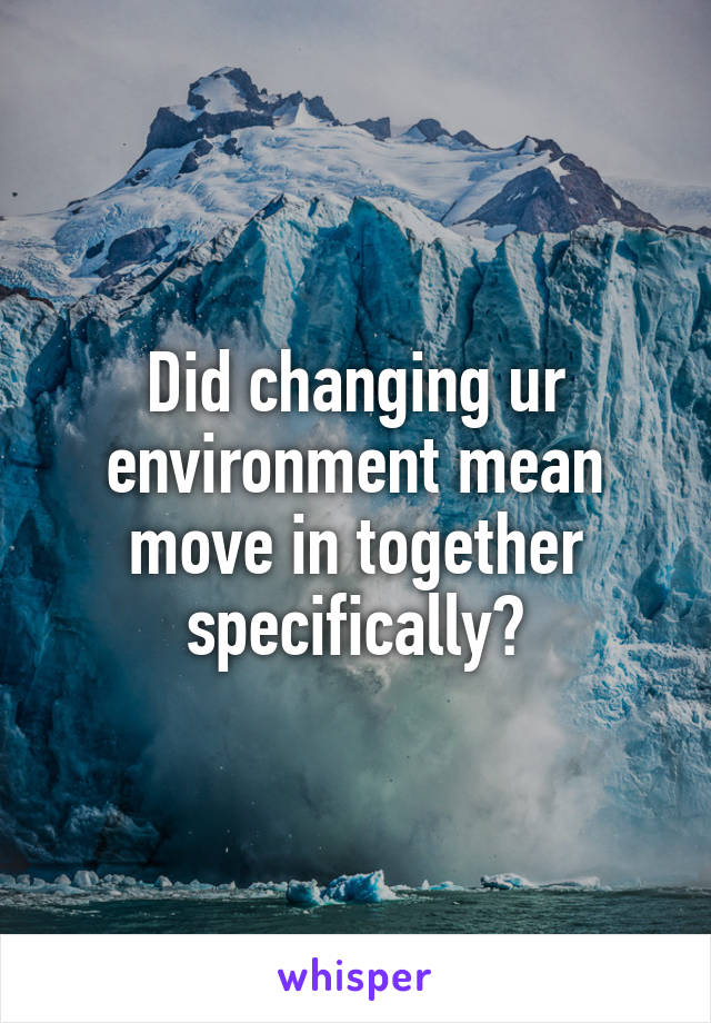 Did changing ur environment mean move in together specifically?