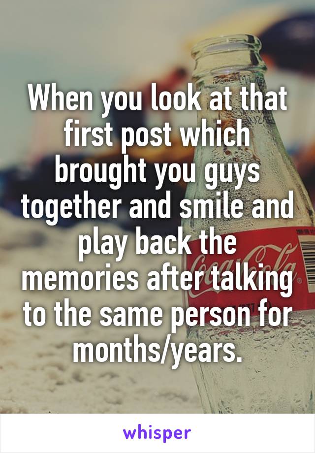 When you look at that first post which brought you guys together and smile and play back the memories after talking to the same person for months/years.