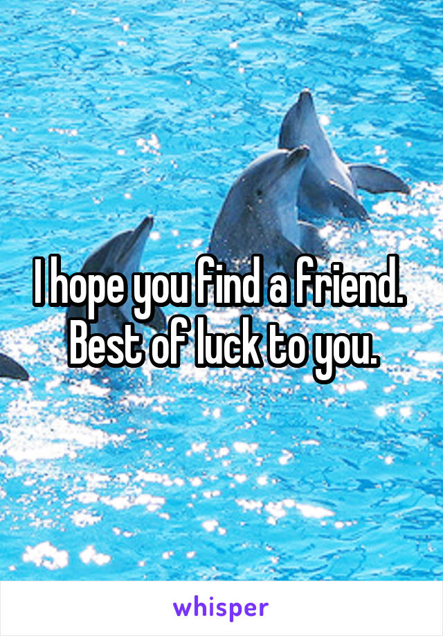 I hope you find a friend. 
Best of luck to you.