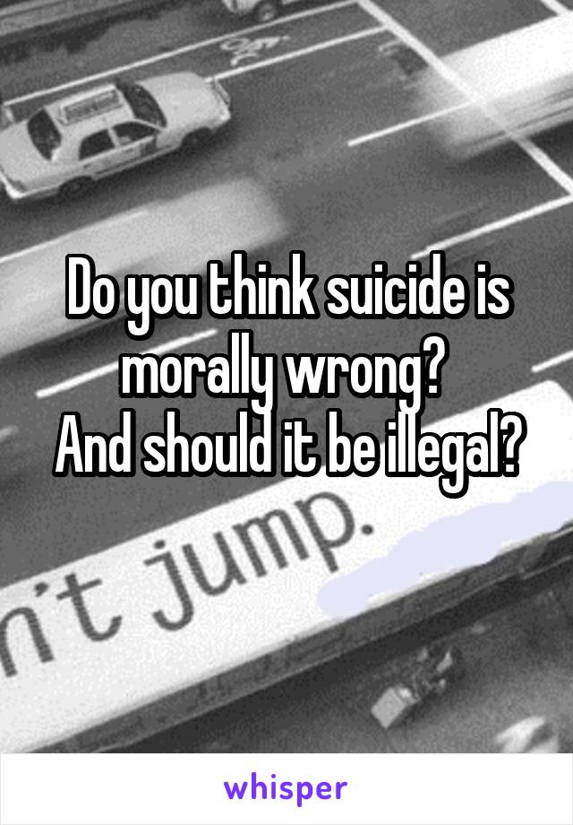 Do you think suicide is morally wrong? 
And should it be illegal? 