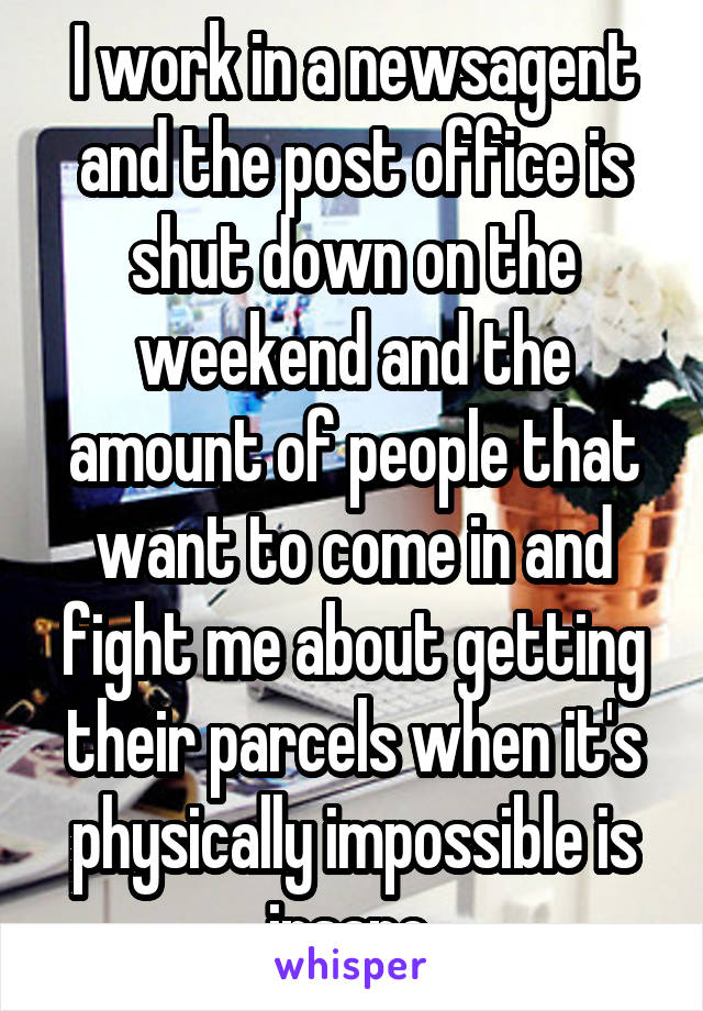 I work in a newsagent and the post office is shut down on the weekend and the amount of people that want to come in and fight me about getting their parcels when it's physically impossible is insane 