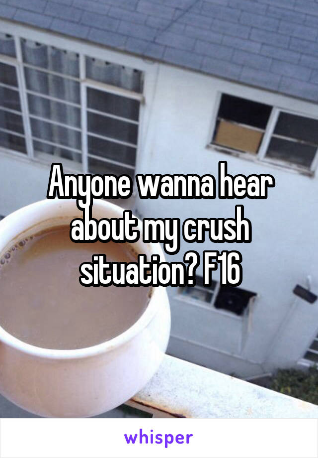 Anyone wanna hear about my crush situation? F16