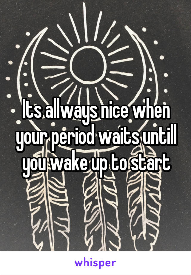 Its allways nice when your period waits untill you wake up to start