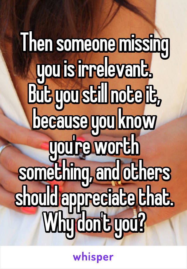 Then someone missing you is irrelevant.
But you still note it, because you know you're worth something, and others should appreciate that.
Why don't you?